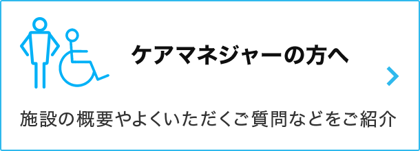 ケアマネジャーの方へ 施設の概要やよくいただくご質問などをご紹介